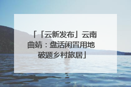 「云新发布」云南曲靖：盘活闲置用地 破题乡村旅居