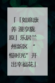 「如意康养 漫享陇原」乐居兰州新区 “慢时光”开出幸福花