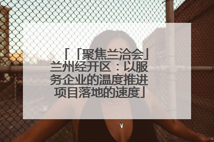 「聚焦兰洽会」兰州经开区：以服务企业的温度推进项目落地的速度