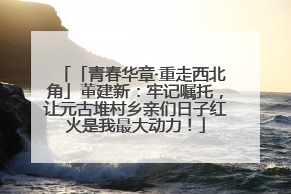 「青春华章·重走西北角」董建新：牢记嘱托，让元古堆村乡亲们日子红火是我最大动力！