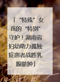 “特殊”女孩的“特别”守护！湖南省妇幼助力孤独症患者战胜乳腺脓肿