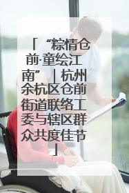 “粽情仓前·童绘江南”｜杭州余杭区仓前街道联络工委与辖区群众共度佳节