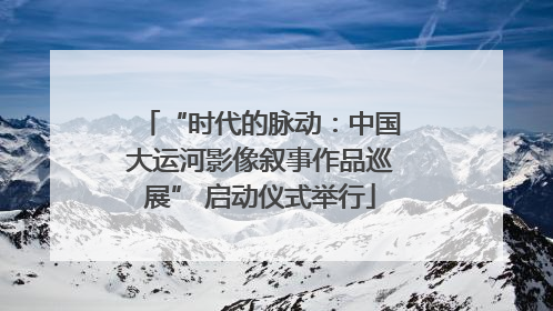 “时代的脉动：中国大运河影像叙事作品巡展” 启动仪式举行