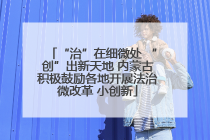 “治”在细微处 “创”出新天地 内蒙古积极鼓励各地开展法治微改革 小创新