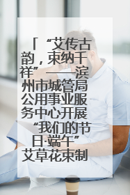 “艾传古韵，束纳千祥”——滨州市城管局公用事业服务中心开展“我们的节日·端午”艾草花束制作主题活动