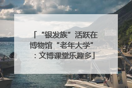“银发族”活跃在博物馆“老年大学”：文博课堂乐趣多