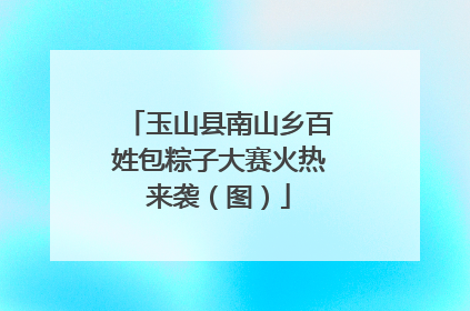 玉山县南山乡百姓包粽子大赛火热来袭（图）