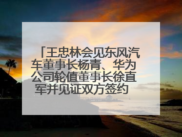 王忠林会见东风汽车董事长杨青、华为公司轮值董事长徐直军并见证双方签约 推动优势互补 实现共赢发展