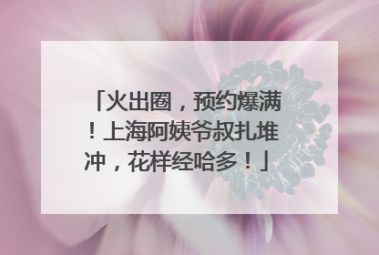 火出圈，预约爆满！上海阿姨爷叔扎堆冲，花样经哈多！