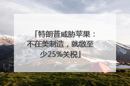 特朗普威胁苹果：不在美制造，就缴至少25%关税