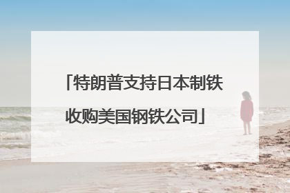 特朗普支持日本制铁收购美国钢铁公司