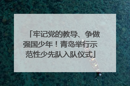 牢记党的教导、争做强国少年！青岛举行示范性少先队入队仪式