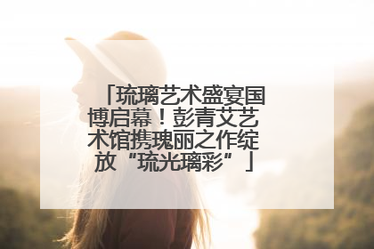琉璃艺术盛宴国博启幕！彭青艾艺术馆携瑰丽之作绽放“琉光璃彩”