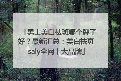 男士美白祛斑哪个牌子好？最新汇总：美白祛斑saly全网十大品牌