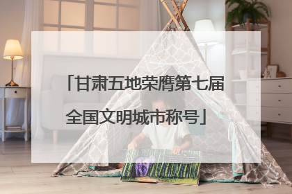 甘肃五地荣膺第七届全国文明城市称号