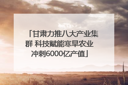 甘肃力推八大产业集群 科技赋能寒旱农业冲刺6000亿产值