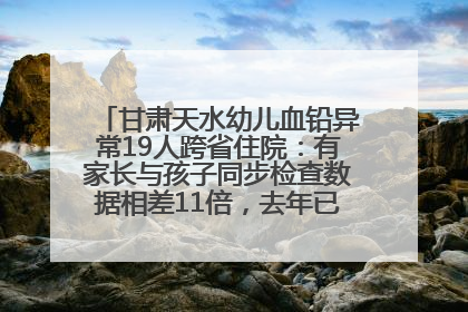 甘肃天水幼儿血铅异常19人跨省住院：有家长与孩子同步检查数据相差11倍，去年已有幼儿出现症状