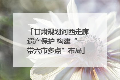 甘肃规划河西走廊遗产保护 构建“一带六市多点”布局