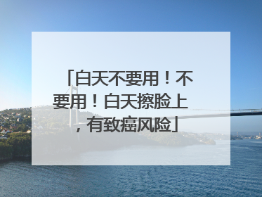 白天不要用！不要用！白天擦脸上，有致癌风险