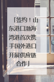 签约！山东港口渤海湾港首次携手国外港口开展供应链合作