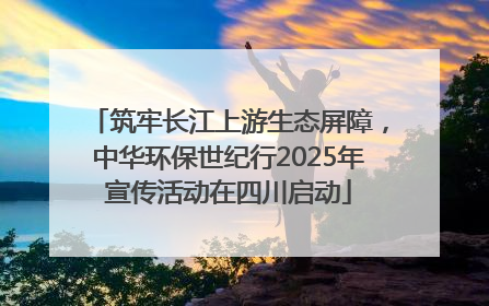 筑牢长江上游生态屏障，中华环保世纪行2025年宣传活动在四川启动