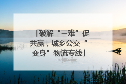 破解“三难”促共赢，城乡公交“变身”物流专线