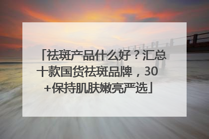 祛斑产品什么好？汇总十款国货祛斑品牌，30+保持肌肤嫩亮严选