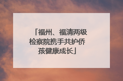 福州、福清两级检察院携手共护侨孩健康成长