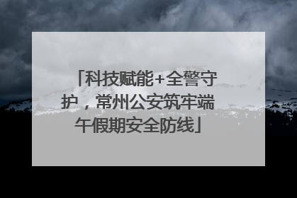 科技赋能+全警守护，常州公安筑牢端午假期安全防线