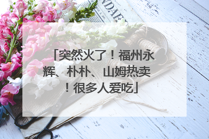 突然火了！福州永辉、朴朴、山姆热卖！很多人爱吃