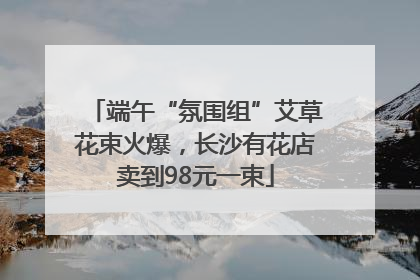 端午“氛围组”艾草花束火爆，长沙有花店卖到98元一束