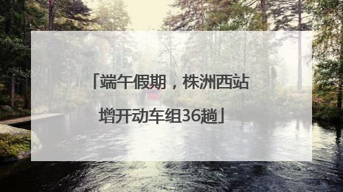 端午假期，株洲西站增开动车组36趟