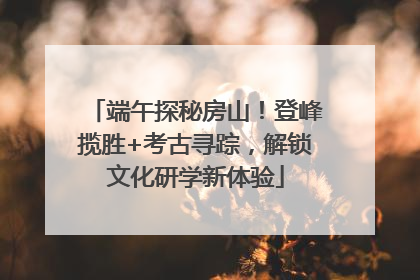 端午探秘房山！登峰揽胜+考古寻踪，解锁文化研学新体验