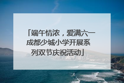 端午情浓，爱满六一 成都少城小学开展系列双节庆祝活动