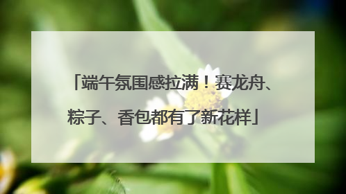 端午氛围感拉满！赛龙舟、粽子、香包都有了新花样