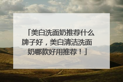 美白洗面奶推荐什么牌子好，美白清洁洗面奶哪款好用推荐！