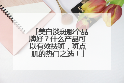 美白淡斑哪个品牌好？什么产品可以有效祛斑，斑点肌的热门之选！