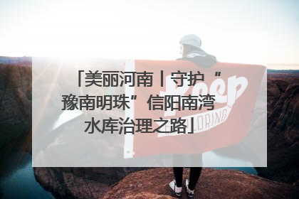 美丽河南丨守护“豫南明珠”信阳南湾水库治理之路
