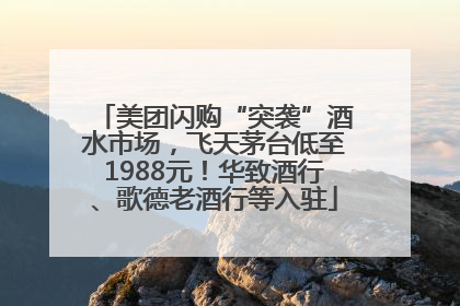 美团闪购“突袭”酒水市场，飞天茅台低至1988元！华致酒行、歌德老酒行等入驻