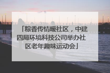 粽香传情暖社区，中建四局环境科技公司举办社区老年趣味运动会