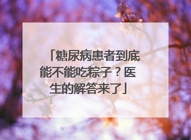 糖尿病患者到底能不能吃粽子？医生的解答来了