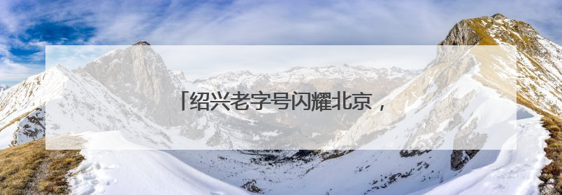 绍兴老字号闪耀北京，全球推介活动引关注