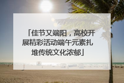 佳节又端阳，高校开展精彩活动端午元素扎堆传统文化浓郁
