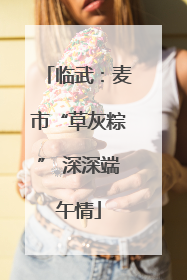 临武：麦市“草灰粽” 深深端午情