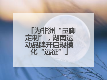 为非洲“量脚定制”，湖南运动品牌开启规模化“远征”