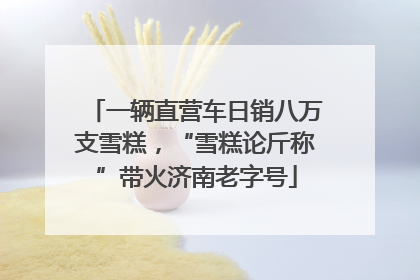 一辆直营车日销八万支雪糕，“雪糕论斤称”带火济南老字号