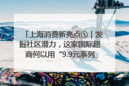 上海消费新亮点⑤｜发掘社区潜力，这家国际超商何以用“9.9元系列”撬动本土市场？