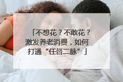 不想花？不敢花？激发养老消费，如何打通“任督二脉”