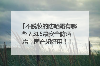 不脱妆的防晒霜有哪些？315最安全防晒霜，国产超好用！