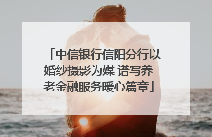中信银行信阳分行以婚纱摄影为媒 谱写养老金融服务暖心篇章